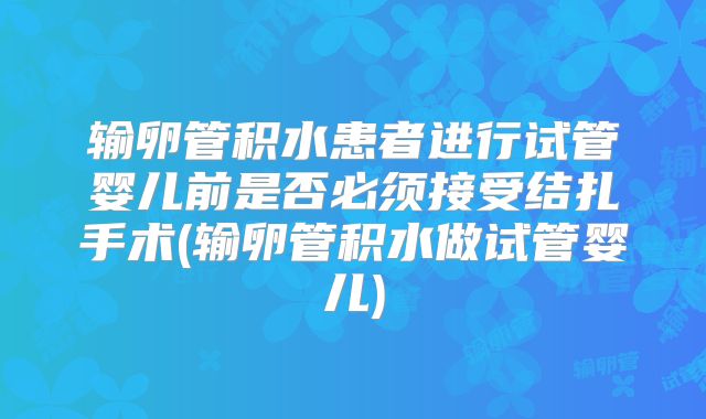输卵管积水患者进行试管婴儿前是否必须接受结扎手术(输卵管积水做试管婴儿)