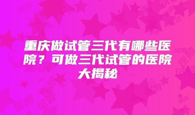重庆做试管三代有哪些医院？可做三代试管的医院大揭秘