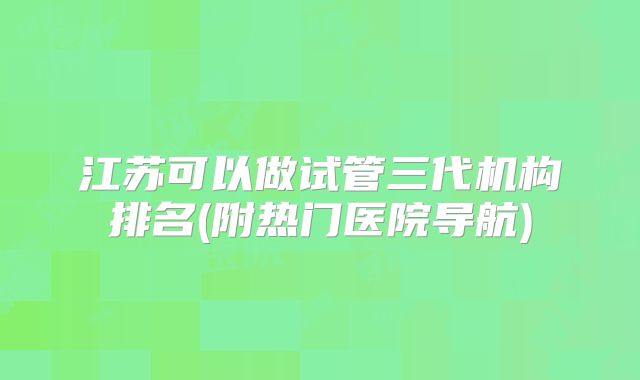 江苏可以做试管三代机构排名(附热门医院导航)