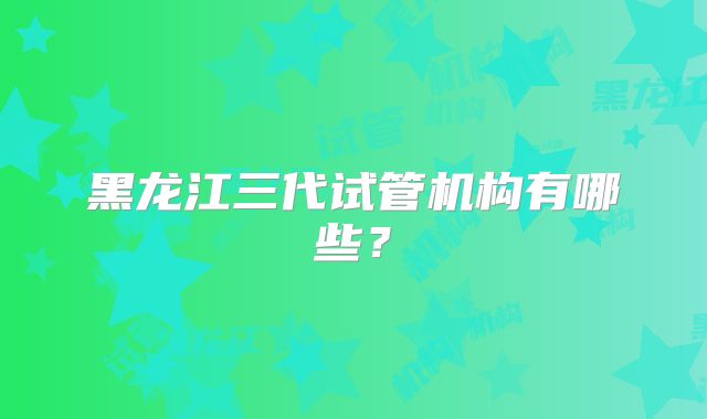 黑龙江三代试管机构有哪些？