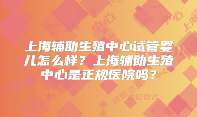 上海辅助生殖中心试管婴儿怎么样？上海辅助生殖中心是正规医院吗？