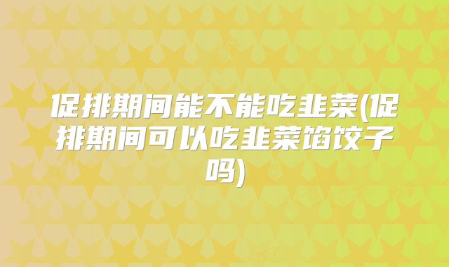 促排期间能不能吃韭菜(促排期间可以吃韭菜馅饺子吗)