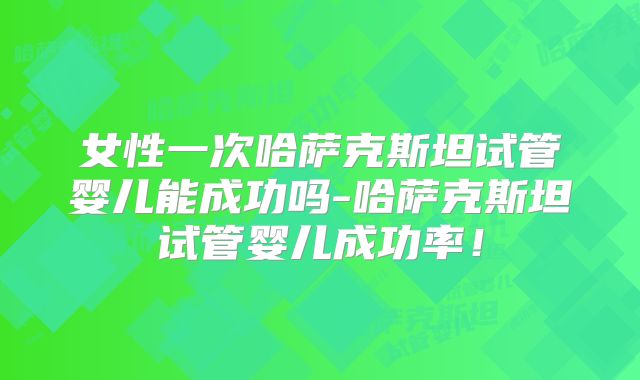女性一次哈萨克斯坦试管婴儿能成功吗-哈萨克斯坦试管婴儿成功率！
