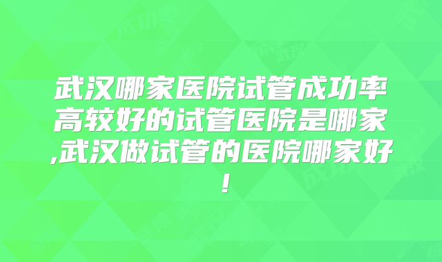 武汉哪家医院试管成功率高较好的试管医院是哪家,武汉做试管的医院哪家好！