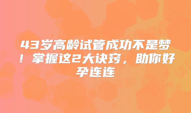 43岁高龄试管成功不是梦！掌握这2大诀窍，助你好孕连连