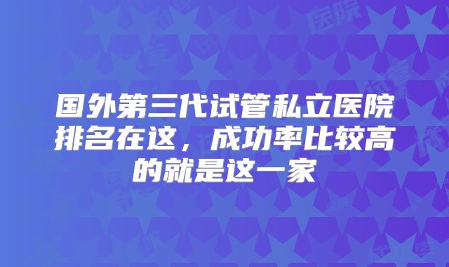 国外第三代试管私立医院排名在这,成功率比较高的就是这一家