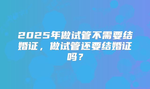 2025年做试管不需要结婚证，做试管还要结婚证吗？