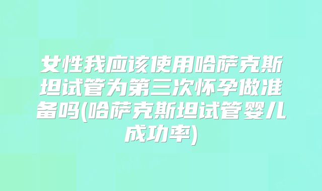 女性我应该使用哈萨克斯坦试管为第三次怀孕做准备吗(哈萨克斯坦试管婴儿成功率)