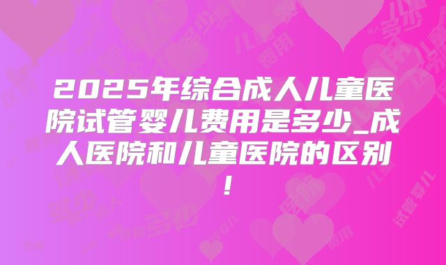 2025年综合成人儿童医院试管婴儿费用是多少_成人医院和儿童医院的区别！