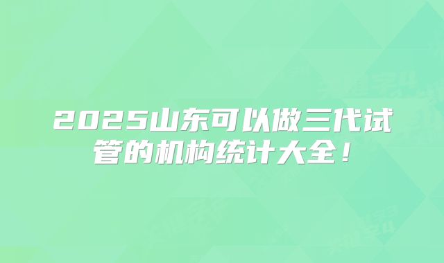 2025山东可以做三代试管的机构统计大全！
