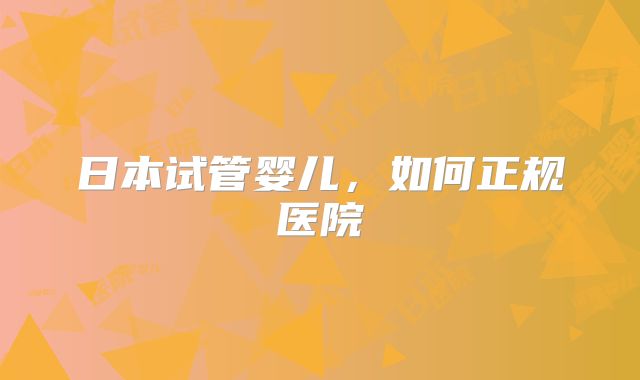 日本试管婴儿,如何正规医院