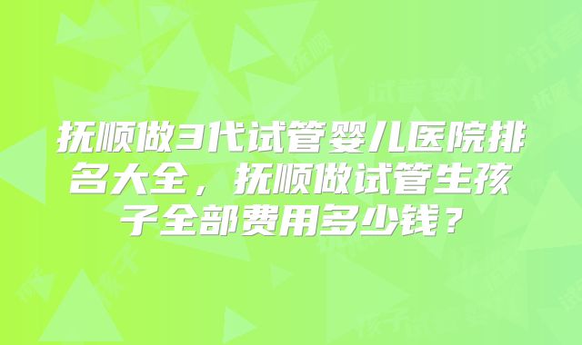 抚顺做3代试管婴儿医院排名大全，抚顺做试管生孩子全部费用多少钱？