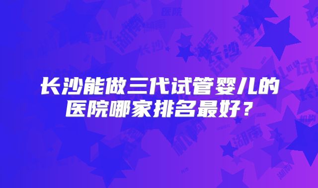 长沙能做三代试管婴儿的医院哪家排名最好？
