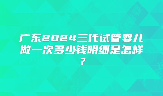 广东2024三代试管婴儿做一次多少钱明细是怎样？