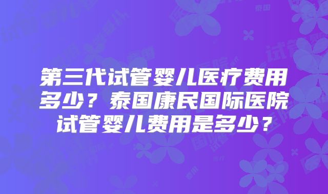 第三代试管婴儿医疗费用多少？泰国康民国际医院试管婴儿费用是多少？