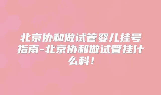 北京协和做试管婴儿挂号指南-北京协和做试管挂什么科!