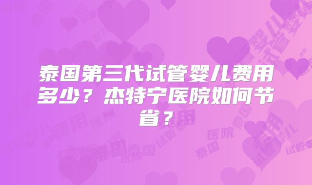 泰国第三代试管婴儿费用多少?杰特宁医院如何节省?