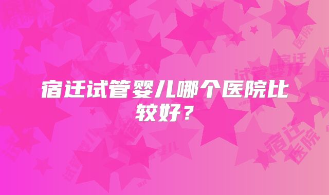 宿迁试管婴儿哪个医院比较好？