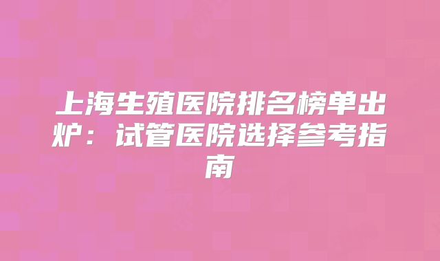 上海生殖医院排名榜单出炉：试管医院选择参考指南
