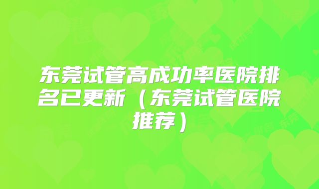 东莞试管高成功率医院排名已更新（东莞试管医院推荐）