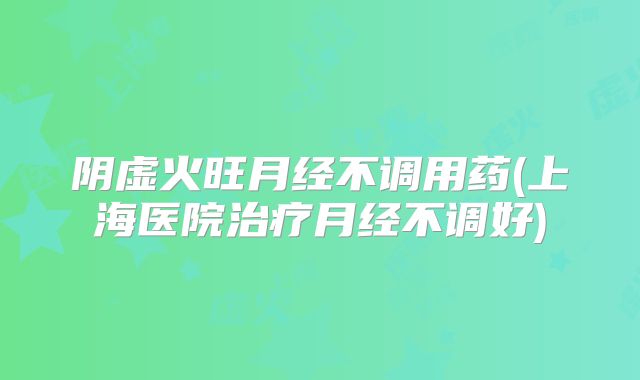 阴虚火旺月经不调用药(上海医院治疗月经不调好)