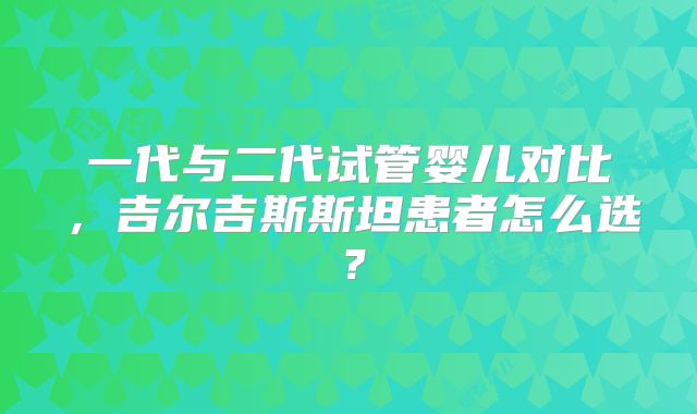 一代与二代试管婴儿对比，吉尔吉斯斯坦患者怎么选？
