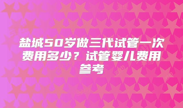 盐城50岁做三代试管一次费用多少？试管婴儿费用参考