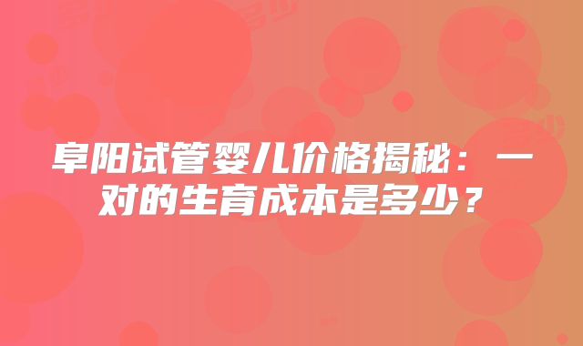 阜阳试管婴儿价格揭秘：一对的生育成本是多少？