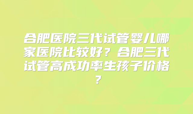 合肥医院三代试管婴儿哪家医院比较好？合肥三代试管高成功率生孩子价格？