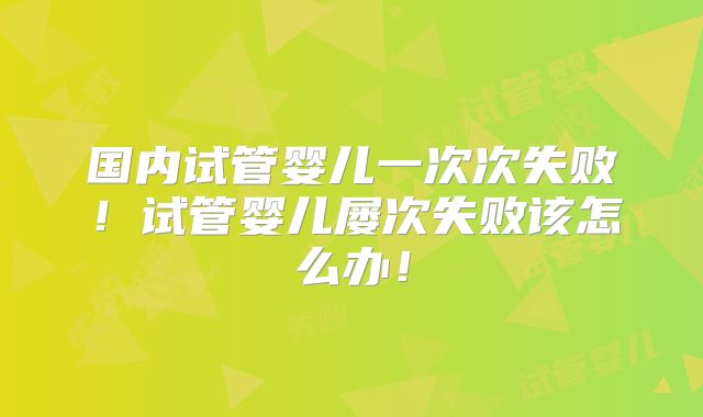 国内试管婴儿一次次失败！试管婴儿屡次失败该怎么办！