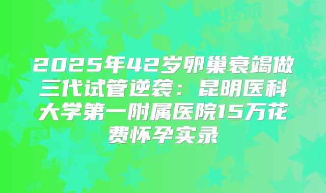 2025年42岁卵巢衰竭做三代试管逆袭：昆明医科大学第一附属医院15万花费怀孕实录