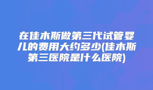 在佳木斯做第三代试管婴儿的费用大约多少(佳木斯第三医院是什么医院)
