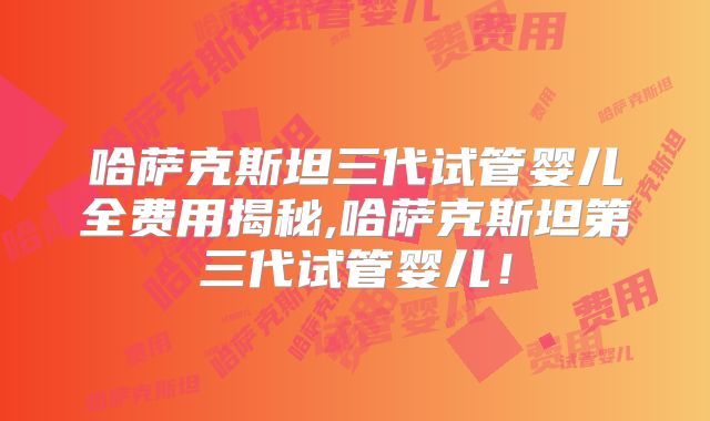 哈萨克斯坦三代试管婴儿全费用揭秘,哈萨克斯坦第三代试管婴儿！