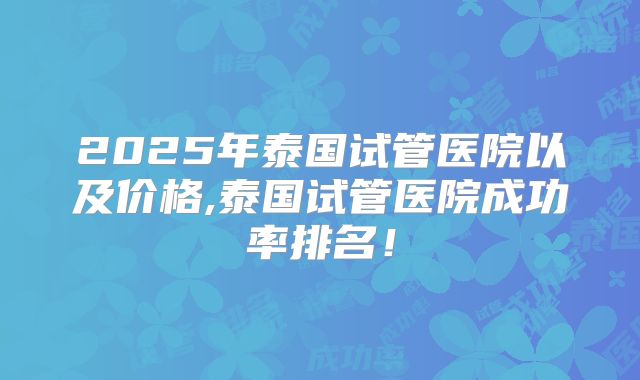 2025年泰国试管医院以及价格,泰国试管医院成功率排名！