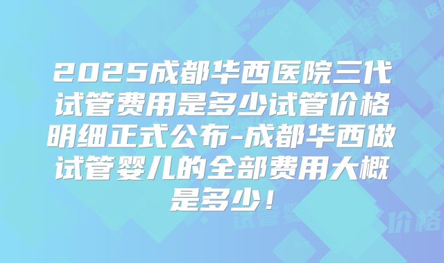 2025成都华西医院三代试管费用是多少试管价格明细正式公布-成都华西做试管婴儿的全部费用大概是多少！