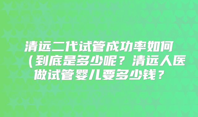 清远二代试管成功率如何（到底是多少呢？清远人医做试管婴儿要多少钱？