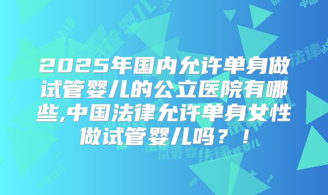 2025年国内允许单身做试管婴儿的公立医院有哪些,中国法律允许单身女性做试管婴儿吗?!