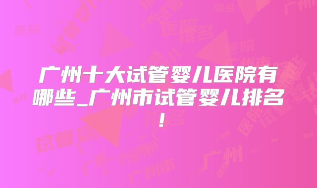 广州十大试管婴儿医院有哪些_广州市试管婴儿排名！