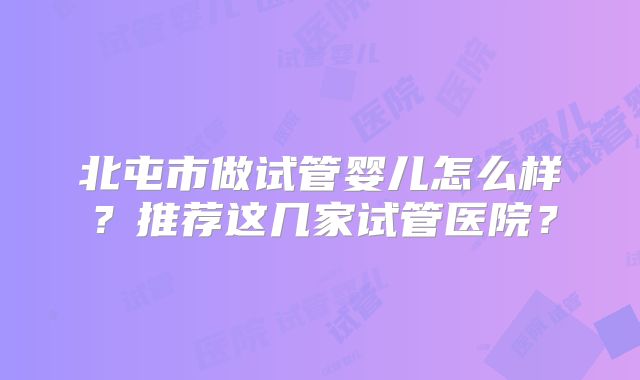 北屯市做试管婴儿怎么样?推荐这几家试管医院?