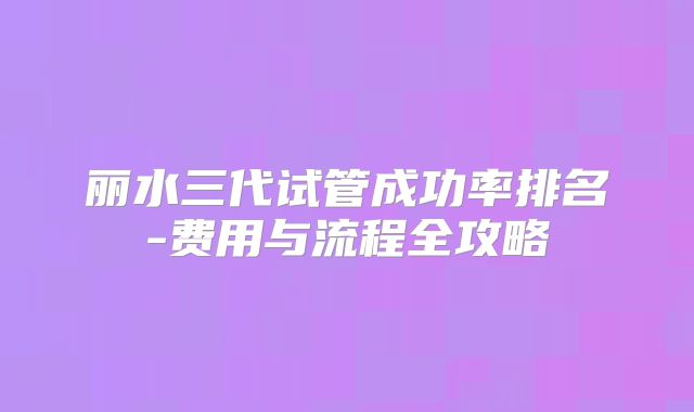 丽水三代试管成功率排名-费用与流程全攻略