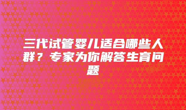 三代试管婴儿适合哪些人群？专家为你解答生育问题