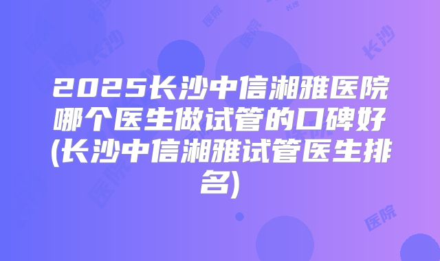 2025长沙中信湘雅医院哪个医生做试管的口碑好(长沙中信湘雅试管医生排名)