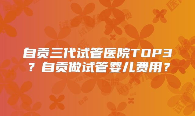 自贡三代试管医院TOP3?自贡做试管婴儿费用?