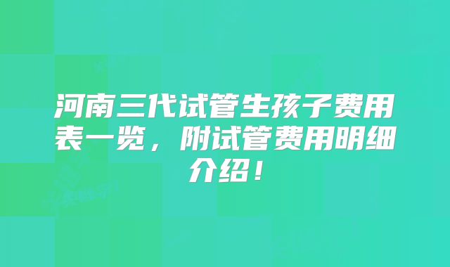 河南三代试管生孩子费用表一览，附试管费用明细介绍！