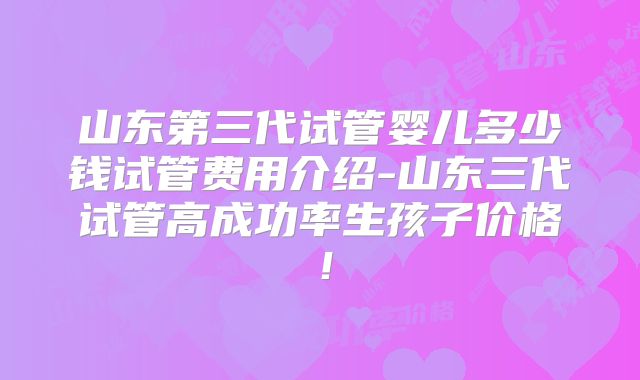 山东第三代试管婴儿多少钱试管费用介绍-山东三代试管高成功率生孩子价格！