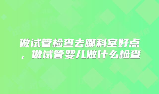 做试管检查去哪科室好点，做试管婴儿做什么检查