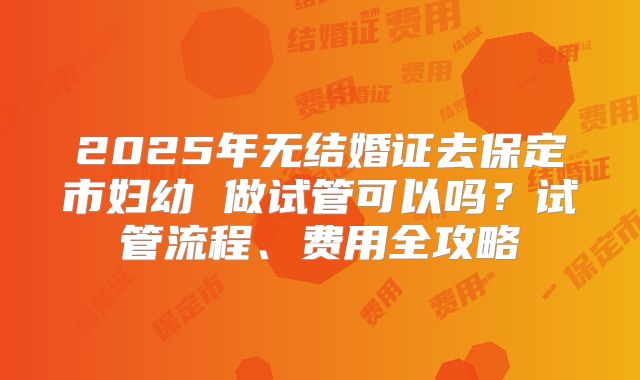 2025年无结婚证去保定市妇幼 做试管可以吗?试管流程、费用全攻略