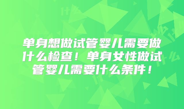 单身想做试管婴儿需要做什么检查！单身女性做试管婴儿需要什么条件！