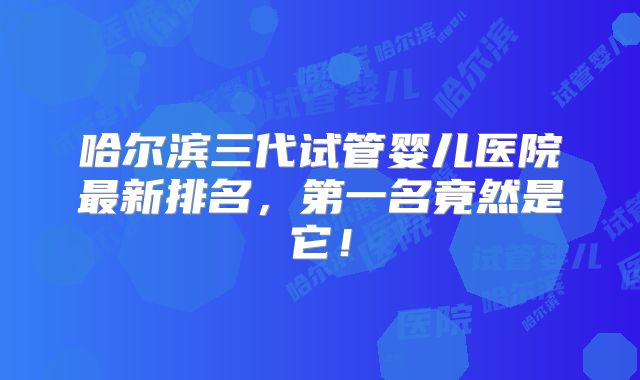 哈尔滨三代试管婴儿医院最新排名，第一名竟然是它！