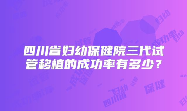 四川省妇幼保健院三代试管移植的成功率有多少?